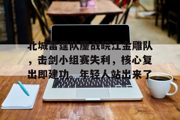 爱游戏APP-包含北城雷霆队鏖战皖江金雕队，击剑小组赛失利，核心复出即建功。年轻人站出来了的词条
