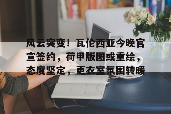 爱游戏-风云突变！瓦伦西亚今晚官宣签约，荷甲版图或重绘，态度坚定，更衣室氛围转暖的简单介绍